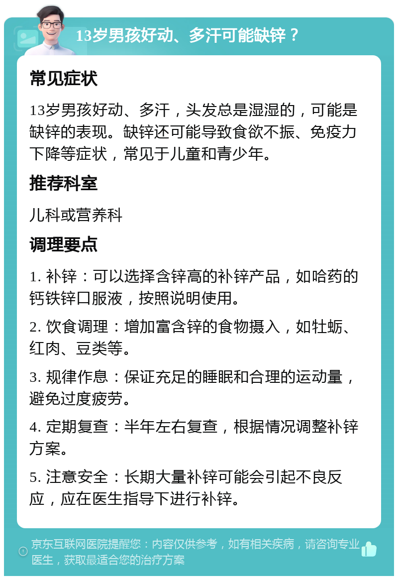 13岁男孩好动、多汗可能缺锌？ 常见症状 13岁男孩好动、多汗，头发总是湿湿的，可能是缺锌的表现。缺锌还可能导致食欲不振、免疫力下降等症状，常见于儿童和青少年。 推荐科室 儿科或营养科 调理要点 1. 补锌：可以选择含锌高的补锌产品，如哈药的钙铁锌口服液，按照说明使用。 2. 饮食调理：增加富含锌的食物摄入，如牡蛎、红肉、豆类等。 3. 规律作息：保证充足的睡眠和合理的运动量，避免过度疲劳。 4. 定期复查：半年左右复查，根据情况调整补锌方案。 5. 注意安全：长期大量补锌可能会引起不良反应，应在医生指导下进行补锌。