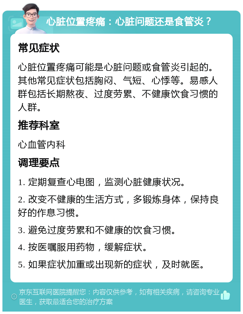 心脏位置疼痛：心脏问题还是食管炎？ 常见症状 心脏位置疼痛可能是心脏问题或食管炎引起的。其他常见症状包括胸闷、气短、心悸等。易感人群包括长期熬夜、过度劳累、不健康饮食习惯的人群。 推荐科室 心血管内科 调理要点 1. 定期复查心电图，监测心脏健康状况。 2. 改变不健康的生活方式，多锻炼身体，保持良好的作息习惯。 3. 避免过度劳累和不健康的饮食习惯。 4. 按医嘱服用药物，缓解症状。 5. 如果症状加重或出现新的症状，及时就医。