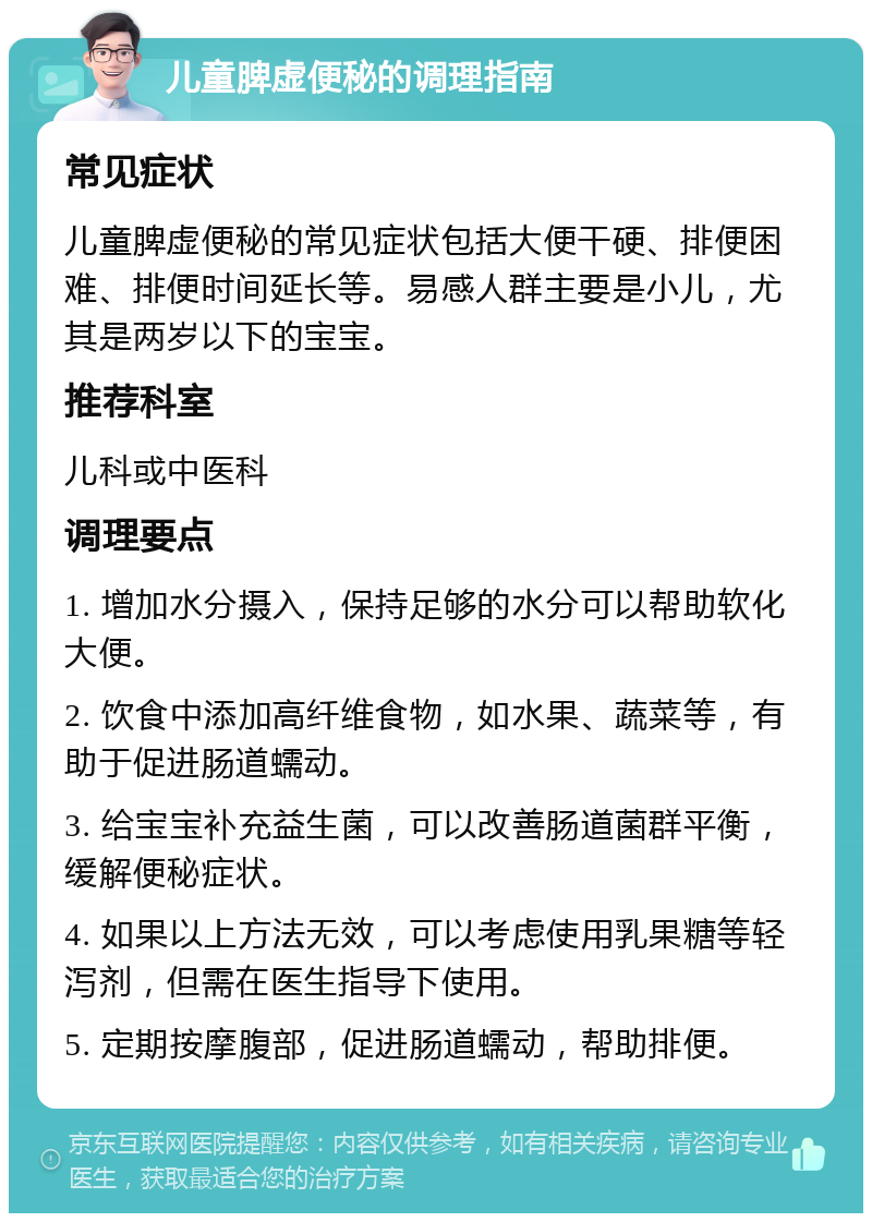 儿童脾虚便秘的调理指南 常见症状 儿童脾虚便秘的常见症状包括大便干硬、排便困难、排便时间延长等。易感人群主要是小儿，尤其是两岁以下的宝宝。 推荐科室 儿科或中医科 调理要点 1. 增加水分摄入，保持足够的水分可以帮助软化大便。 2. 饮食中添加高纤维食物，如水果、蔬菜等，有助于促进肠道蠕动。 3. 给宝宝补充益生菌，可以改善肠道菌群平衡，缓解便秘症状。 4. 如果以上方法无效，可以考虑使用乳果糖等轻泻剂，但需在医生指导下使用。 5. 定期按摩腹部，促进肠道蠕动，帮助排便。