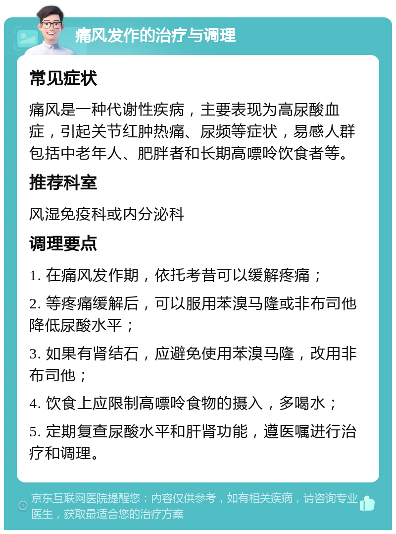 痛风发作的治疗与调理 常见症状 痛风是一种代谢性疾病，主要表现为高尿酸血症，引起关节红肿热痛、尿频等症状，易感人群包括中老年人、肥胖者和长期高嘌呤饮食者等。 推荐科室 风湿免疫科或内分泌科 调理要点 1. 在痛风发作期，依托考昔可以缓解疼痛； 2. 等疼痛缓解后，可以服用苯溴马隆或非布司他降低尿酸水平； 3. 如果有肾结石，应避免使用苯溴马隆，改用非布司他； 4. 饮食上应限制高嘌呤食物的摄入，多喝水； 5. 定期复查尿酸水平和肝肾功能，遵医嘱进行治疗和调理。