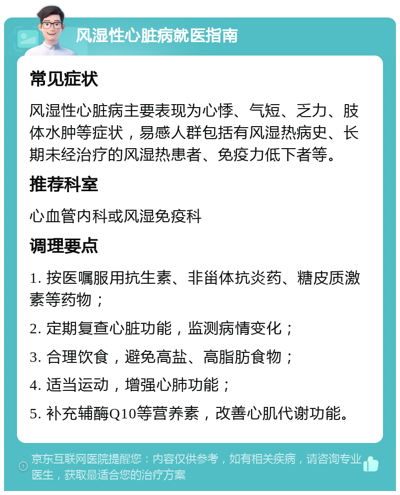 风湿性心脏病就医指南 常见症状 风湿性心脏病主要表现为心悸、气短、乏力、肢体水肿等症状，易感人群包括有风湿热病史、长期未经治疗的风湿热患者、免疫力低下者等。 推荐科室 心血管内科或风湿免疫科 调理要点 1. 按医嘱服用抗生素、非甾体抗炎药、糖皮质激素等药物； 2. 定期复查心脏功能，监测病情变化； 3. 合理饮食，避免高盐、高脂肪食物； 4. 适当运动，增强心肺功能； 5. 补充辅酶Q10等营养素，改善心肌代谢功能。