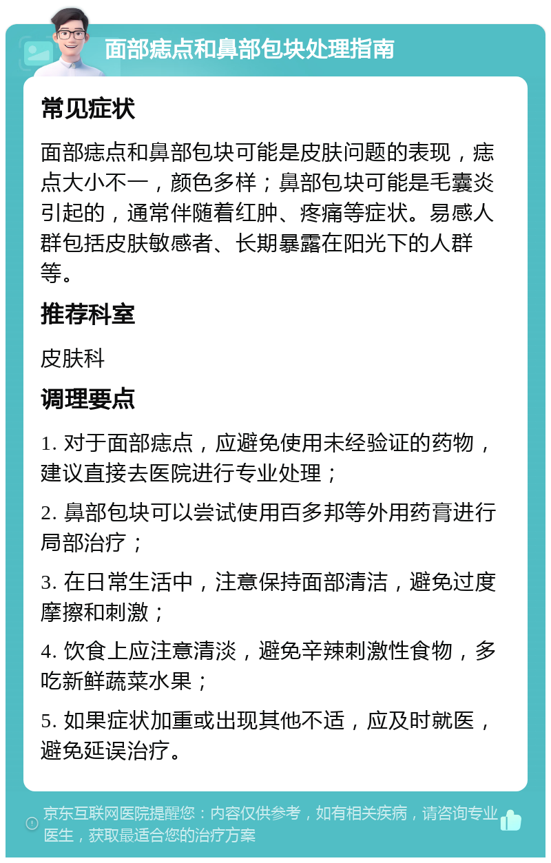 面部痣点和鼻部包块处理指南 常见症状 面部痣点和鼻部包块可能是皮肤问题的表现，痣点大小不一，颜色多样；鼻部包块可能是毛囊炎引起的，通常伴随着红肿、疼痛等症状。易感人群包括皮肤敏感者、长期暴露在阳光下的人群等。 推荐科室 皮肤科 调理要点 1. 对于面部痣点，应避免使用未经验证的药物，建议直接去医院进行专业处理； 2. 鼻部包块可以尝试使用百多邦等外用药膏进行局部治疗； 3. 在日常生活中，注意保持面部清洁，避免过度摩擦和刺激； 4. 饮食上应注意清淡，避免辛辣刺激性食物，多吃新鲜蔬菜水果； 5. 如果症状加重或出现其他不适，应及时就医，避免延误治疗。