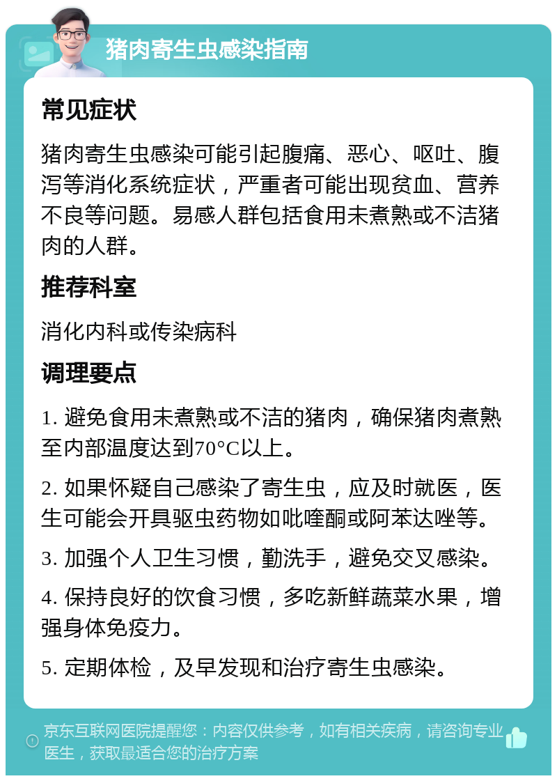 猪肉寄生虫感染指南 常见症状 猪肉寄生虫感染可能引起腹痛、恶心、呕吐、腹泻等消化系统症状，严重者可能出现贫血、营养不良等问题。易感人群包括食用未煮熟或不洁猪肉的人群。 推荐科室 消化内科或传染病科 调理要点 1. 避免食用未煮熟或不洁的猪肉，确保猪肉煮熟至内部温度达到70°C以上。 2. 如果怀疑自己感染了寄生虫，应及时就医，医生可能会开具驱虫药物如吡喹酮或阿苯达唑等。 3. 加强个人卫生习惯，勤洗手，避免交叉感染。 4. 保持良好的饮食习惯，多吃新鲜蔬菜水果，增强身体免疫力。 5. 定期体检，及早发现和治疗寄生虫感染。