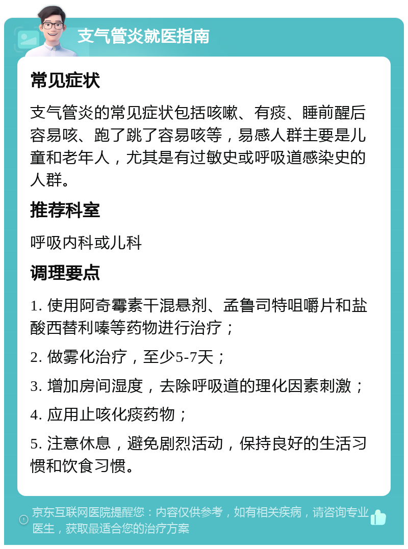 支气管炎就医指南 常见症状 支气管炎的常见症状包括咳嗽、有痰、睡前醒后容易咳、跑了跳了容易咳等，易感人群主要是儿童和老年人，尤其是有过敏史或呼吸道感染史的人群。 推荐科室 呼吸内科或儿科 调理要点 1. 使用阿奇霉素干混悬剂、孟鲁司特咀嚼片和盐酸西替利嗪等药物进行治疗； 2. 做雾化治疗，至少5-7天； 3. 增加房间湿度，去除呼吸道的理化因素刺激； 4. 应用止咳化痰药物； 5. 注意休息，避免剧烈活动，保持良好的生活习惯和饮食习惯。