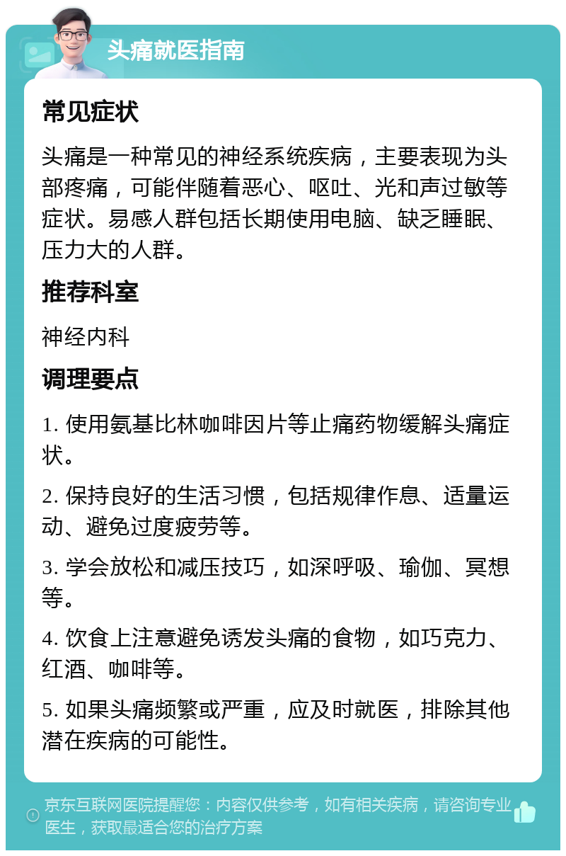 头痛就医指南 常见症状 头痛是一种常见的神经系统疾病，主要表现为头部疼痛，可能伴随着恶心、呕吐、光和声过敏等症状。易感人群包括长期使用电脑、缺乏睡眠、压力大的人群。 推荐科室 神经内科 调理要点 1. 使用氨基比林咖啡因片等止痛药物缓解头痛症状。 2. 保持良好的生活习惯，包括规律作息、适量运动、避免过度疲劳等。 3. 学会放松和减压技巧，如深呼吸、瑜伽、冥想等。 4. 饮食上注意避免诱发头痛的食物，如巧克力、红酒、咖啡等。 5. 如果头痛频繁或严重，应及时就医，排除其他潜在疾病的可能性。