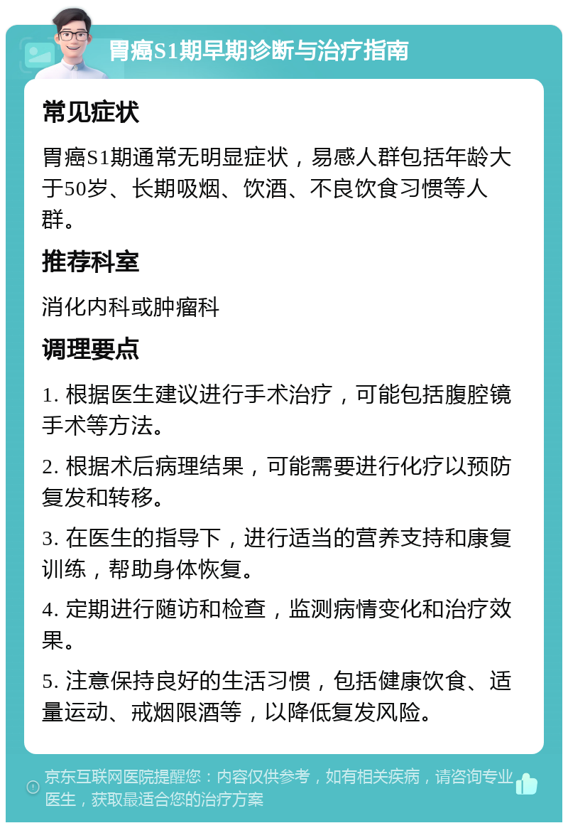 胃癌S1期早期诊断与治疗指南 常见症状 胃癌S1期通常无明显症状，易感人群包括年龄大于50岁、长期吸烟、饮酒、不良饮食习惯等人群。 推荐科室 消化内科或肿瘤科 调理要点 1. 根据医生建议进行手术治疗，可能包括腹腔镜手术等方法。 2. 根据术后病理结果，可能需要进行化疗以预防复发和转移。 3. 在医生的指导下，进行适当的营养支持和康复训练，帮助身体恢复。 4. 定期进行随访和检查，监测病情变化和治疗效果。 5. 注意保持良好的生活习惯，包括健康饮食、适量运动、戒烟限酒等，以降低复发风险。