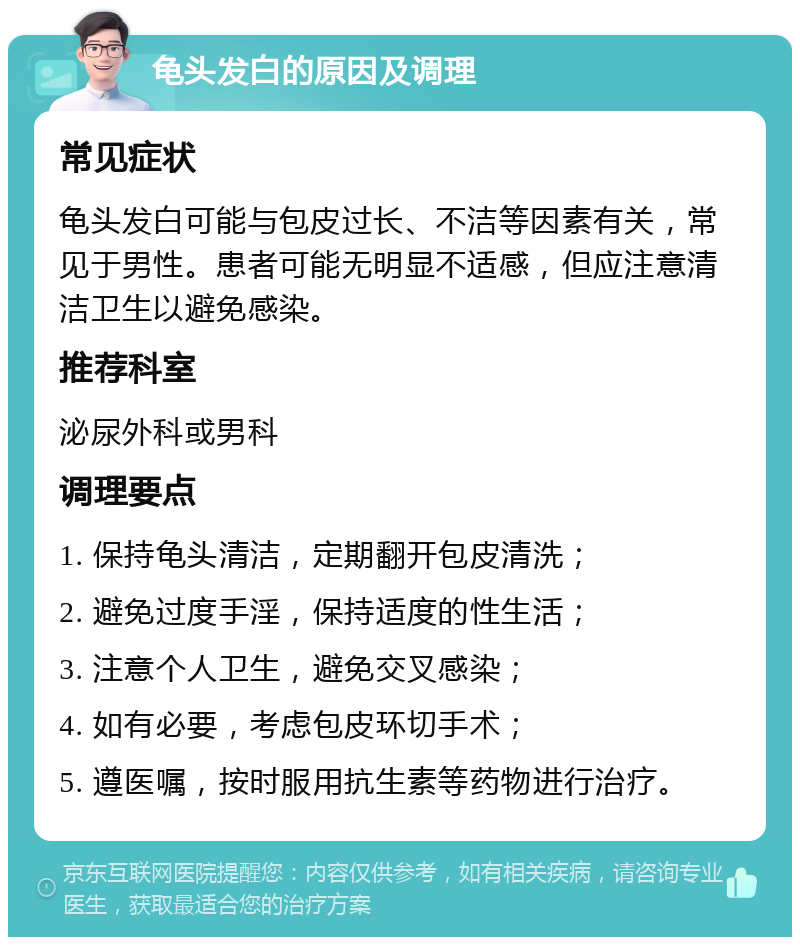 龟头发白的原因及调理 常见症状 龟头发白可能与包皮过长、不洁等因素有关，常见于男性。患者可能无明显不适感，但应注意清洁卫生以避免感染。 推荐科室 泌尿外科或男科 调理要点 1. 保持龟头清洁，定期翻开包皮清洗； 2. 避免过度手淫，保持适度的性生活； 3. 注意个人卫生，避免交叉感染； 4. 如有必要，考虑包皮环切手术； 5. 遵医嘱，按时服用抗生素等药物进行治疗。