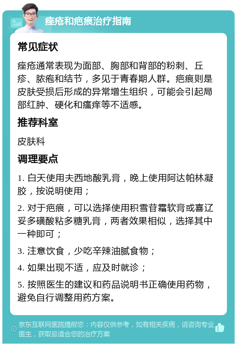 痤疮和疤痕治疗指南 常见症状 痤疮通常表现为面部、胸部和背部的粉刺、丘疹、脓疱和结节，多见于青春期人群。疤痕则是皮肤受损后形成的异常增生组织，可能会引起局部红肿、硬化和瘙痒等不适感。 推荐科室 皮肤科 调理要点 1. 白天使用夫西地酸乳膏，晚上使用阿达帕林凝胶，按说明使用； 2. 对于疤痕，可以选择使用积雪苷霜软膏或喜辽妥多磺酸粘多糖乳膏，两者效果相似，选择其中一种即可； 3. 注意饮食，少吃辛辣油腻食物； 4. 如果出现不适，应及时就诊； 5. 按照医生的建议和药品说明书正确使用药物，避免自行调整用药方案。