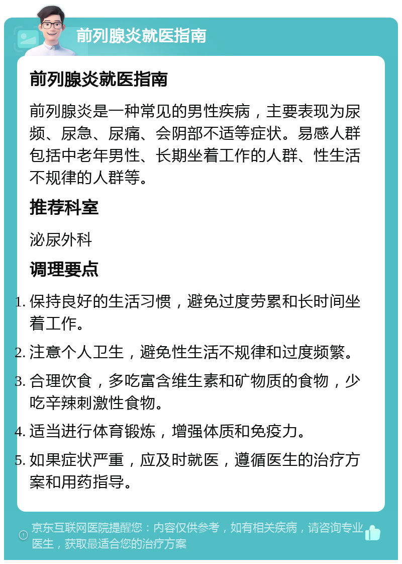 前列腺炎就医指南 前列腺炎就医指南 前列腺炎是一种常见的男性疾病，主要表现为尿频、尿急、尿痛、会阴部不适等症状。易感人群包括中老年男性、长期坐着工作的人群、性生活不规律的人群等。 推荐科室 泌尿外科 调理要点 保持良好的生活习惯，避免过度劳累和长时间坐着工作。 注意个人卫生，避免性生活不规律和过度频繁。 合理饮食，多吃富含维生素和矿物质的食物，少吃辛辣刺激性食物。 适当进行体育锻炼，增强体质和免疫力。 如果症状严重，应及时就医，遵循医生的治疗方案和用药指导。