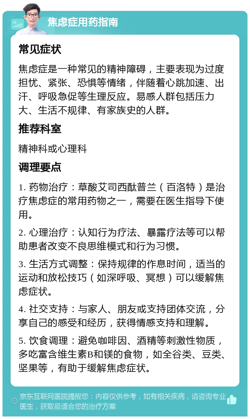 焦虑症用药指南 常见症状 焦虑症是一种常见的精神障碍，主要表现为过度担忧、紧张、恐惧等情绪，伴随着心跳加速、出汗、呼吸急促等生理反应。易感人群包括压力大、生活不规律、有家族史的人群。 推荐科室 精神科或心理科 调理要点 1. 药物治疗：草酸艾司西酞普兰（百洛特）是治疗焦虑症的常用药物之一，需要在医生指导下使用。 2. 心理治疗：认知行为疗法、暴露疗法等可以帮助患者改变不良思维模式和行为习惯。 3. 生活方式调整：保持规律的作息时间，适当的运动和放松技巧（如深呼吸、冥想）可以缓解焦虑症状。 4. 社交支持：与家人、朋友或支持团体交流，分享自己的感受和经历，获得情感支持和理解。 5. 饮食调理：避免咖啡因、酒精等刺激性物质，多吃富含维生素B和镁的食物，如全谷类、豆类、坚果等，有助于缓解焦虑症状。