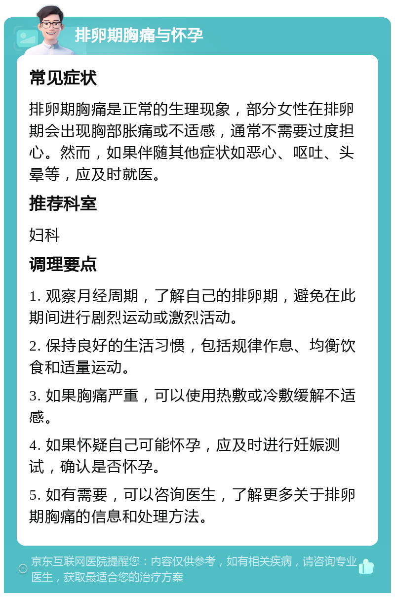 排卵期胸痛与怀孕 常见症状 排卵期胸痛是正常的生理现象，部分女性在排卵期会出现胸部胀痛或不适感，通常不需要过度担心。然而，如果伴随其他症状如恶心、呕吐、头晕等，应及时就医。 推荐科室 妇科 调理要点 1. 观察月经周期，了解自己的排卵期，避免在此期间进行剧烈运动或激烈活动。 2. 保持良好的生活习惯，包括规律作息、均衡饮食和适量运动。 3. 如果胸痛严重，可以使用热敷或冷敷缓解不适感。 4. 如果怀疑自己可能怀孕，应及时进行妊娠测试，确认是否怀孕。 5. 如有需要，可以咨询医生，了解更多关于排卵期胸痛的信息和处理方法。