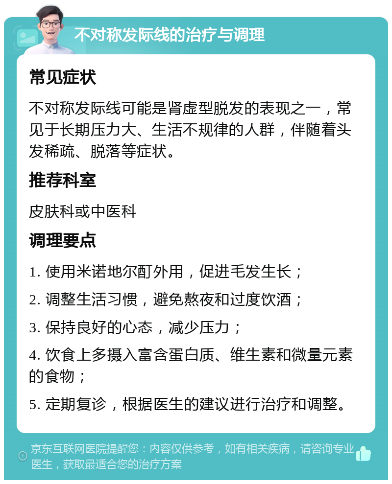 不对称发际线的治疗与调理 常见症状 不对称发际线可能是肾虚型脱发的表现之一，常见于长期压力大、生活不规律的人群，伴随着头发稀疏、脱落等症状。 推荐科室 皮肤科或中医科 调理要点 1. 使用米诺地尔酊外用，促进毛发生长； 2. 调整生活习惯，避免熬夜和过度饮酒； 3. 保持良好的心态，减少压力； 4. 饮食上多摄入富含蛋白质、维生素和微量元素的食物； 5. 定期复诊，根据医生的建议进行治疗和调整。