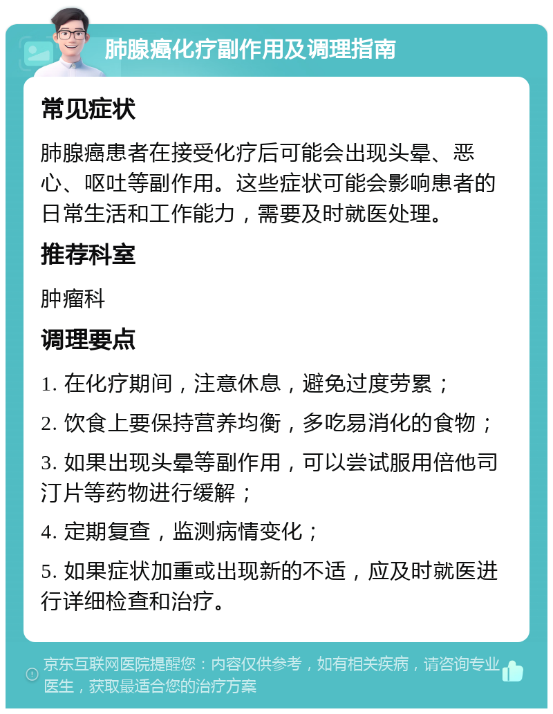 肺腺癌化疗副作用及调理指南 常见症状 肺腺癌患者在接受化疗后可能会出现头晕、恶心、呕吐等副作用。这些症状可能会影响患者的日常生活和工作能力，需要及时就医处理。 推荐科室 肿瘤科 调理要点 1. 在化疗期间，注意休息，避免过度劳累； 2. 饮食上要保持营养均衡，多吃易消化的食物； 3. 如果出现头晕等副作用，可以尝试服用倍他司汀片等药物进行缓解； 4. 定期复查，监测病情变化； 5. 如果症状加重或出现新的不适，应及时就医进行详细检查和治疗。