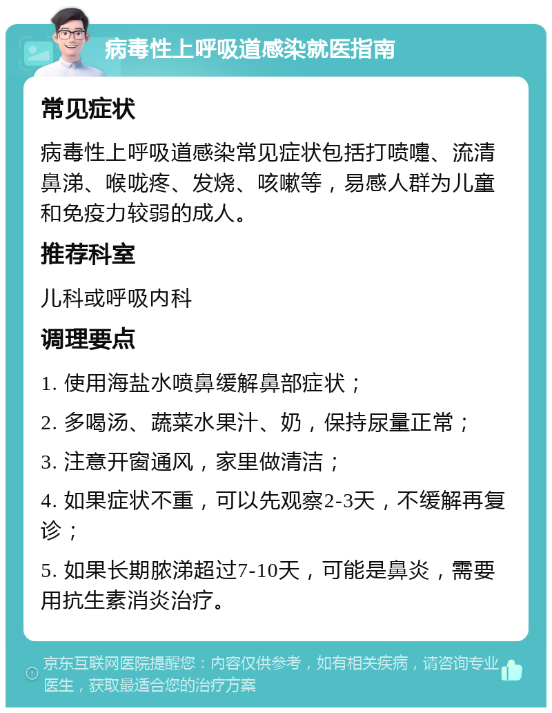 病毒性上呼吸道感染就医指南 常见症状 病毒性上呼吸道感染常见症状包括打喷嚏、流清鼻涕、喉咙疼、发烧、咳嗽等，易感人群为儿童和免疫力较弱的成人。 推荐科室 儿科或呼吸内科 调理要点 1. 使用海盐水喷鼻缓解鼻部症状； 2. 多喝汤、蔬菜水果汁、奶，保持尿量正常； 3. 注意开窗通风，家里做清洁； 4. 如果症状不重，可以先观察2-3天，不缓解再复诊； 5. 如果长期脓涕超过7-10天，可能是鼻炎，需要用抗生素消炎治疗。