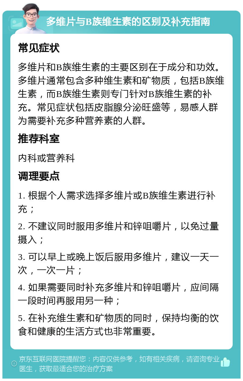 多维片与B族维生素的区别及补充指南 常见症状 多维片和B族维生素的主要区别在于成分和功效。多维片通常包含多种维生素和矿物质，包括B族维生素，而B族维生素则专门针对B族维生素的补充。常见症状包括皮脂腺分泌旺盛等，易感人群为需要补充多种营养素的人群。 推荐科室 内科或营养科 调理要点 1. 根据个人需求选择多维片或B族维生素进行补充； 2. 不建议同时服用多维片和锌咀嚼片，以免过量摄入； 3. 可以早上或晚上饭后服用多维片，建议一天一次，一次一片； 4. 如果需要同时补充多维片和锌咀嚼片，应间隔一段时间再服用另一种； 5. 在补充维生素和矿物质的同时，保持均衡的饮食和健康的生活方式也非常重要。