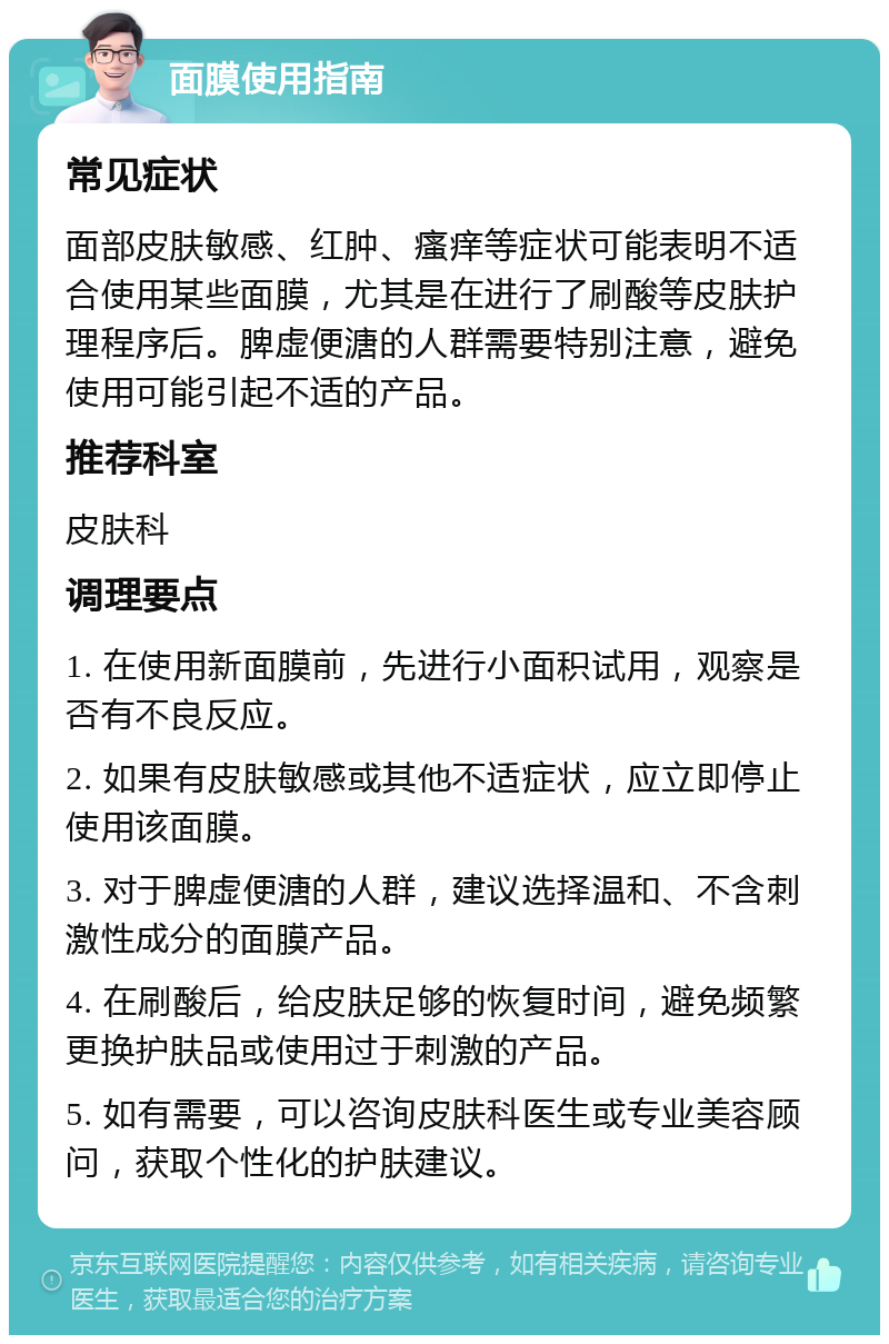 面膜使用指南 常见症状 面部皮肤敏感、红肿、瘙痒等症状可能表明不适合使用某些面膜，尤其是在进行了刷酸等皮肤护理程序后。脾虚便溏的人群需要特别注意，避免使用可能引起不适的产品。 推荐科室 皮肤科 调理要点 1. 在使用新面膜前，先进行小面积试用，观察是否有不良反应。 2. 如果有皮肤敏感或其他不适症状，应立即停止使用该面膜。 3. 对于脾虚便溏的人群，建议选择温和、不含刺激性成分的面膜产品。 4. 在刷酸后，给皮肤足够的恢复时间，避免频繁更换护肤品或使用过于刺激的产品。 5. 如有需要，可以咨询皮肤科医生或专业美容顾问，获取个性化的护肤建议。