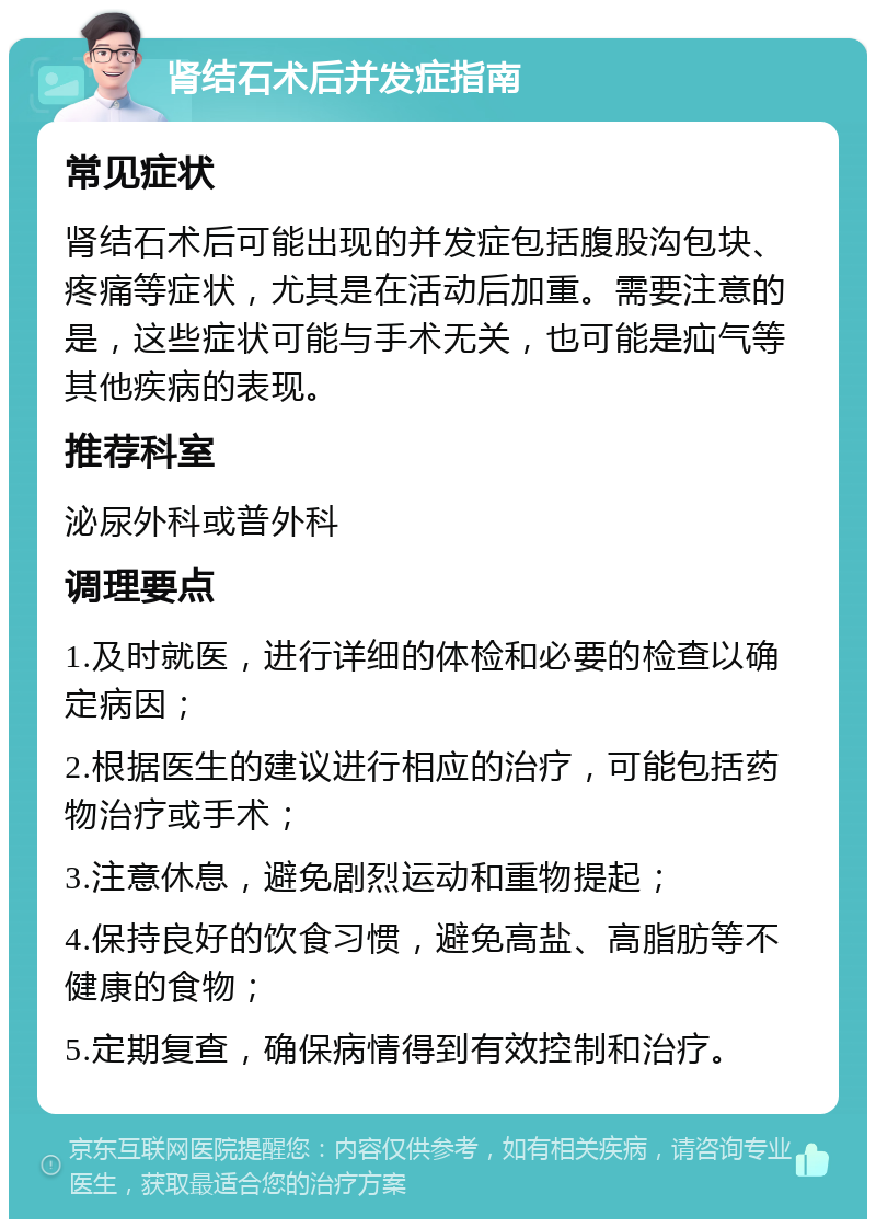 肾结石术后并发症指南 常见症状 肾结石术后可能出现的并发症包括腹股沟包块、疼痛等症状，尤其是在活动后加重。需要注意的是，这些症状可能与手术无关，也可能是疝气等其他疾病的表现。 推荐科室 泌尿外科或普外科 调理要点 1.及时就医，进行详细的体检和必要的检查以确定病因； 2.根据医生的建议进行相应的治疗，可能包括药物治疗或手术； 3.注意休息，避免剧烈运动和重物提起； 4.保持良好的饮食习惯，避免高盐、高脂肪等不健康的食物； 5.定期复查，确保病情得到有效控制和治疗。