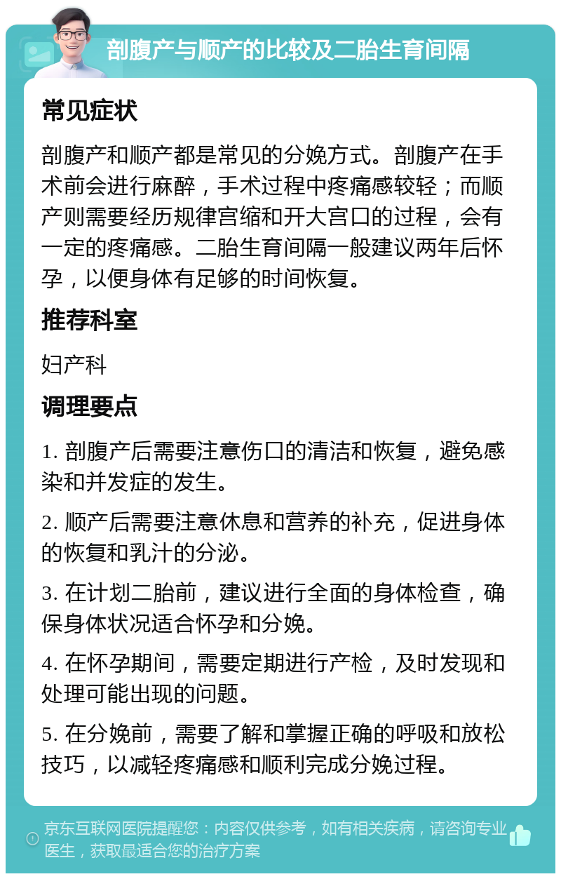 剖腹产与顺产的比较及二胎生育间隔 常见症状 剖腹产和顺产都是常见的分娩方式。剖腹产在手术前会进行麻醉，手术过程中疼痛感较轻；而顺产则需要经历规律宫缩和开大宫口的过程，会有一定的疼痛感。二胎生育间隔一般建议两年后怀孕，以便身体有足够的时间恢复。 推荐科室 妇产科 调理要点 1. 剖腹产后需要注意伤口的清洁和恢复，避免感染和并发症的发生。 2. 顺产后需要注意休息和营养的补充，促进身体的恢复和乳汁的分泌。 3. 在计划二胎前，建议进行全面的身体检查，确保身体状况适合怀孕和分娩。 4. 在怀孕期间，需要定期进行产检，及时发现和处理可能出现的问题。 5. 在分娩前，需要了解和掌握正确的呼吸和放松技巧，以减轻疼痛感和顺利完成分娩过程。