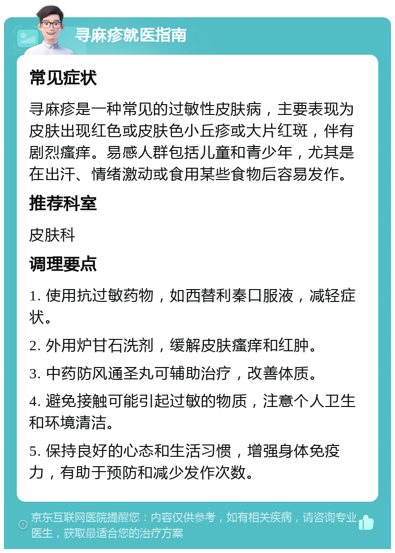 寻麻疹就医指南 常见症状 寻麻疹是一种常见的过敏性皮肤病，主要表现为皮肤出现红色或皮肤色小丘疹或大片红斑，伴有剧烈瘙痒。易感人群包括儿童和青少年，尤其是在出汗、情绪激动或食用某些食物后容易发作。 推荐科室 皮肤科 调理要点 1. 使用抗过敏药物，如西替利秦口服液，减轻症状。 2. 外用炉甘石洗剂，缓解皮肤瘙痒和红肿。 3. 中药防风通圣丸可辅助治疗，改善体质。 4. 避免接触可能引起过敏的物质，注意个人卫生和环境清洁。 5. 保持良好的心态和生活习惯，增强身体免疫力，有助于预防和减少发作次数。