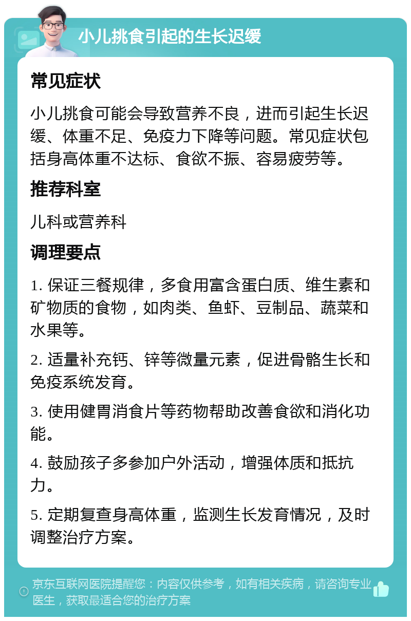 小儿挑食引起的生长迟缓 常见症状 小儿挑食可能会导致营养不良，进而引起生长迟缓、体重不足、免疫力下降等问题。常见症状包括身高体重不达标、食欲不振、容易疲劳等。 推荐科室 儿科或营养科 调理要点 1. 保证三餐规律，多食用富含蛋白质、维生素和矿物质的食物，如肉类、鱼虾、豆制品、蔬菜和水果等。 2. 适量补充钙、锌等微量元素，促进骨骼生长和免疫系统发育。 3. 使用健胃消食片等药物帮助改善食欲和消化功能。 4. 鼓励孩子多参加户外活动，增强体质和抵抗力。 5. 定期复查身高体重，监测生长发育情况，及时调整治疗方案。