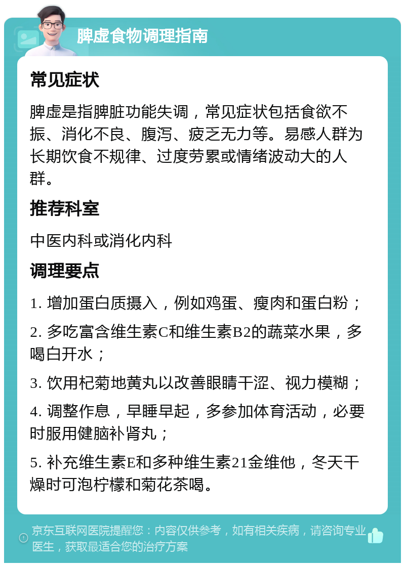 脾虚食物调理指南 常见症状 脾虚是指脾脏功能失调，常见症状包括食欲不振、消化不良、腹泻、疲乏无力等。易感人群为长期饮食不规律、过度劳累或情绪波动大的人群。 推荐科室 中医内科或消化内科 调理要点 1. 增加蛋白质摄入，例如鸡蛋、瘦肉和蛋白粉； 2. 多吃富含维生素C和维生素B2的蔬菜水果，多喝白开水； 3. 饮用杞菊地黄丸以改善眼睛干涩、视力模糊； 4. 调整作息，早睡早起，多参加体育活动，必要时服用健脑补肾丸； 5. 补充维生素E和多种维生素21金维他，冬天干燥时可泡柠檬和菊花茶喝。