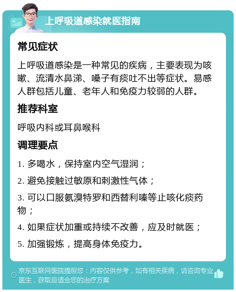 上呼吸道感染就医指南 常见症状 上呼吸道感染是一种常见的疾病，主要表现为咳嗽、流清水鼻涕、嗓子有痰吐不出等症状。易感人群包括儿童、老年人和免疫力较弱的人群。 推荐科室 呼吸内科或耳鼻喉科 调理要点 1. 多喝水，保持室内空气湿润； 2. 避免接触过敏原和刺激性气体； 3. 可以口服氨溴特罗和西替利嗪等止咳化痰药物； 4. 如果症状加重或持续不改善，应及时就医； 5. 加强锻炼，提高身体免疫力。