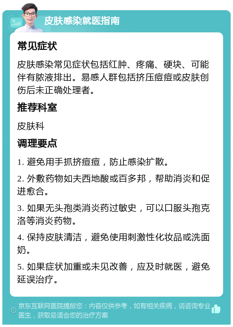 皮肤感染就医指南 常见症状 皮肤感染常见症状包括红肿、疼痛、硬块、可能伴有脓液排出。易感人群包括挤压痘痘或皮肤创伤后未正确处理者。 推荐科室 皮肤科 调理要点 1. 避免用手抓挤痘痘，防止感染扩散。 2. 外敷药物如夫西地酸或百多邦，帮助消炎和促进愈合。 3. 如果无头孢类消炎药过敏史，可以口服头孢克洛等消炎药物。 4. 保持皮肤清洁，避免使用刺激性化妆品或洗面奶。 5. 如果症状加重或未见改善，应及时就医，避免延误治疗。