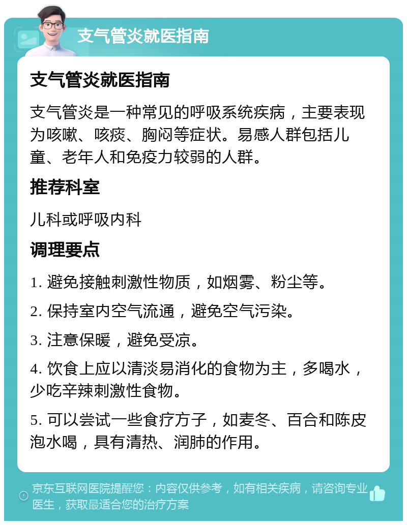 支气管炎就医指南 支气管炎就医指南 支气管炎是一种常见的呼吸系统疾病，主要表现为咳嗽、咳痰、胸闷等症状。易感人群包括儿童、老年人和免疫力较弱的人群。 推荐科室 儿科或呼吸内科 调理要点 1. 避免接触刺激性物质，如烟雾、粉尘等。 2. 保持室内空气流通，避免空气污染。 3. 注意保暖，避免受凉。 4. 饮食上应以清淡易消化的食物为主，多喝水，少吃辛辣刺激性食物。 5. 可以尝试一些食疗方子，如麦冬、百合和陈皮泡水喝，具有清热、润肺的作用。