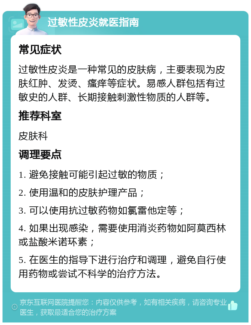 过敏性皮炎就医指南 常见症状 过敏性皮炎是一种常见的皮肤病，主要表现为皮肤红肿、发烫、瘙痒等症状。易感人群包括有过敏史的人群、长期接触刺激性物质的人群等。 推荐科室 皮肤科 调理要点 1. 避免接触可能引起过敏的物质； 2. 使用温和的皮肤护理产品； 3. 可以使用抗过敏药物如氯雷他定等； 4. 如果出现感染，需要使用消炎药物如阿莫西林或盐酸米诺环素； 5. 在医生的指导下进行治疗和调理，避免自行使用药物或尝试不科学的治疗方法。