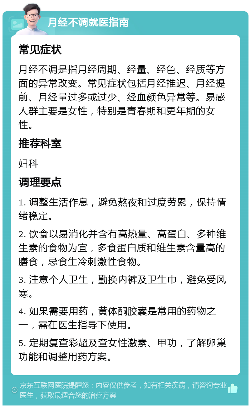 月经不调就医指南 常见症状 月经不调是指月经周期、经量、经色、经质等方面的异常改变。常见症状包括月经推迟、月经提前、月经量过多或过少、经血颜色异常等。易感人群主要是女性，特别是青春期和更年期的女性。 推荐科室 妇科 调理要点 1. 调整生活作息，避免熬夜和过度劳累，保持情绪稳定。 2. 饮食以易消化并含有高热量、高蛋白、多种维生素的食物为宜，多食蛋白质和维生素含量高的膳食，忌食生冷刺激性食物。 3. 注意个人卫生，勤换内裤及卫生巾，避免受风寒。 4. 如果需要用药，黄体酮胶囊是常用的药物之一，需在医生指导下使用。 5. 定期复查彩超及查女性激素、甲功，了解卵巢功能和调整用药方案。