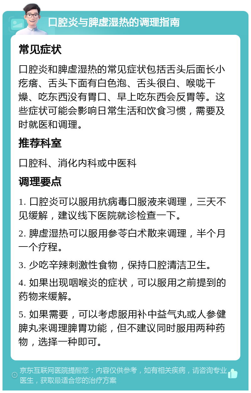 口腔炎与脾虚湿热的调理指南 常见症状 口腔炎和脾虚湿热的常见症状包括舌头后面长小疙瘩、舌头下面有白色泡、舌头很白、喉咙干燥、吃东西没有胃口、早上吃东西会反胃等。这些症状可能会影响日常生活和饮食习惯，需要及时就医和调理。 推荐科室 口腔科、消化内科或中医科 调理要点 1. 口腔炎可以服用抗病毒口服液来调理，三天不见缓解，建议线下医院就诊检查一下。 2. 脾虚湿热可以服用参苓白术散来调理，半个月一个疗程。 3. 少吃辛辣刺激性食物，保持口腔清洁卫生。 4. 如果出现咽喉炎的症状，可以服用之前提到的药物来缓解。 5. 如果需要，可以考虑服用补中益气丸或人参健脾丸来调理脾胃功能，但不建议同时服用两种药物，选择一种即可。