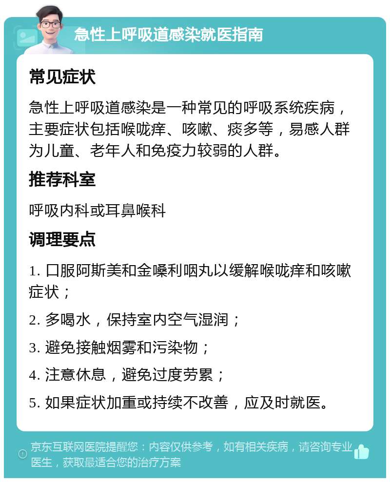 急性上呼吸道感染就医指南 常见症状 急性上呼吸道感染是一种常见的呼吸系统疾病，主要症状包括喉咙痒、咳嗽、痰多等，易感人群为儿童、老年人和免疫力较弱的人群。 推荐科室 呼吸内科或耳鼻喉科 调理要点 1. 口服阿斯美和金嗓利咽丸以缓解喉咙痒和咳嗽症状； 2. 多喝水，保持室内空气湿润； 3. 避免接触烟雾和污染物； 4. 注意休息，避免过度劳累； 5. 如果症状加重或持续不改善，应及时就医。