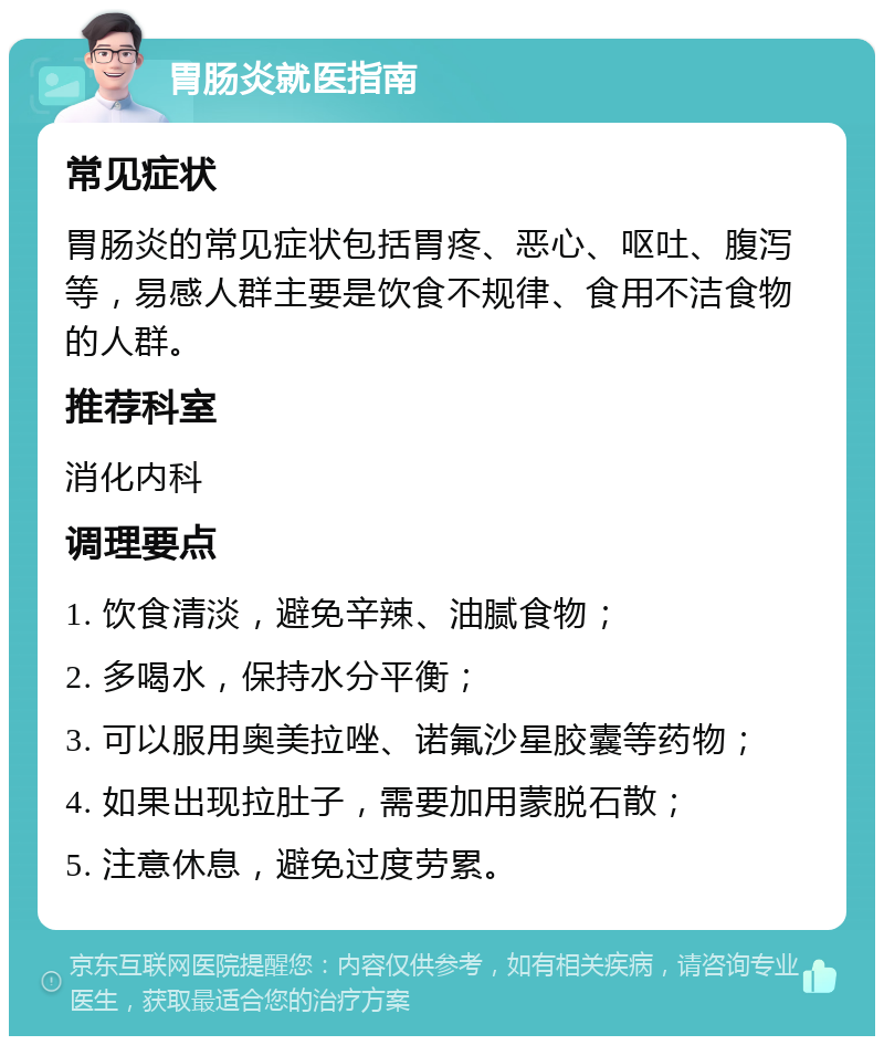 胃肠炎就医指南 常见症状 胃肠炎的常见症状包括胃疼、恶心、呕吐、腹泻等，易感人群主要是饮食不规律、食用不洁食物的人群。 推荐科室 消化内科 调理要点 1. 饮食清淡，避免辛辣、油腻食物； 2. 多喝水，保持水分平衡； 3. 可以服用奥美拉唑、诺氟沙星胶囊等药物； 4. 如果出现拉肚子，需要加用蒙脱石散； 5. 注意休息，避免过度劳累。