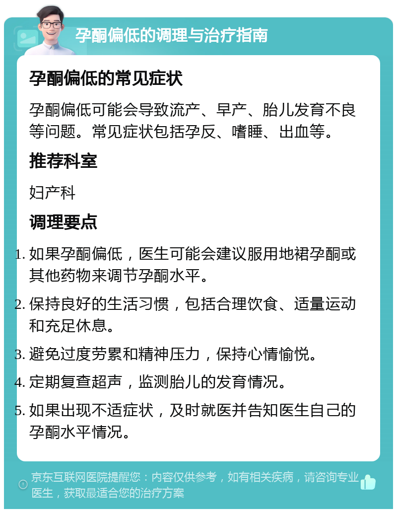 孕酮偏低的调理与治疗指南 孕酮偏低的常见症状 孕酮偏低可能会导致流产、早产、胎儿发育不良等问题。常见症状包括孕反、嗜睡、出血等。 推荐科室 妇产科 调理要点 如果孕酮偏低，医生可能会建议服用地裙孕酮或其他药物来调节孕酮水平。 保持良好的生活习惯，包括合理饮食、适量运动和充足休息。 避免过度劳累和精神压力，保持心情愉悦。 定期复查超声，监测胎儿的发育情况。 如果出现不适症状，及时就医并告知医生自己的孕酮水平情况。