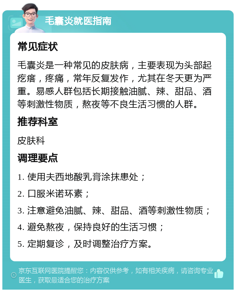 毛囊炎就医指南 常见症状 毛囊炎是一种常见的皮肤病，主要表现为头部起疙瘩，疼痛，常年反复发作，尤其在冬天更为严重。易感人群包括长期接触油腻、辣、甜品、酒等刺激性物质，熬夜等不良生活习惯的人群。 推荐科室 皮肤科 调理要点 1. 使用夫西地酸乳膏涂抹患处； 2. 口服米诺环素； 3. 注意避免油腻、辣、甜品、酒等刺激性物质； 4. 避免熬夜，保持良好的生活习惯； 5. 定期复诊，及时调整治疗方案。