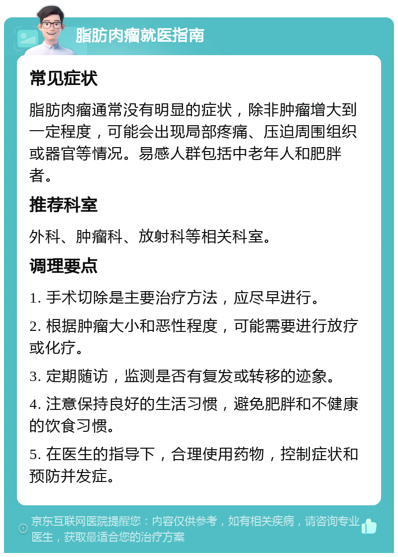 脂肪肉瘤就医指南 常见症状 脂肪肉瘤通常没有明显的症状，除非肿瘤增大到一定程度，可能会出现局部疼痛、压迫周围组织或器官等情况。易感人群包括中老年人和肥胖者。 推荐科室 外科、肿瘤科、放射科等相关科室。 调理要点 1. 手术切除是主要治疗方法，应尽早进行。 2. 根据肿瘤大小和恶性程度，可能需要进行放疗或化疗。 3. 定期随访，监测是否有复发或转移的迹象。 4. 注意保持良好的生活习惯，避免肥胖和不健康的饮食习惯。 5. 在医生的指导下，合理使用药物，控制症状和预防并发症。