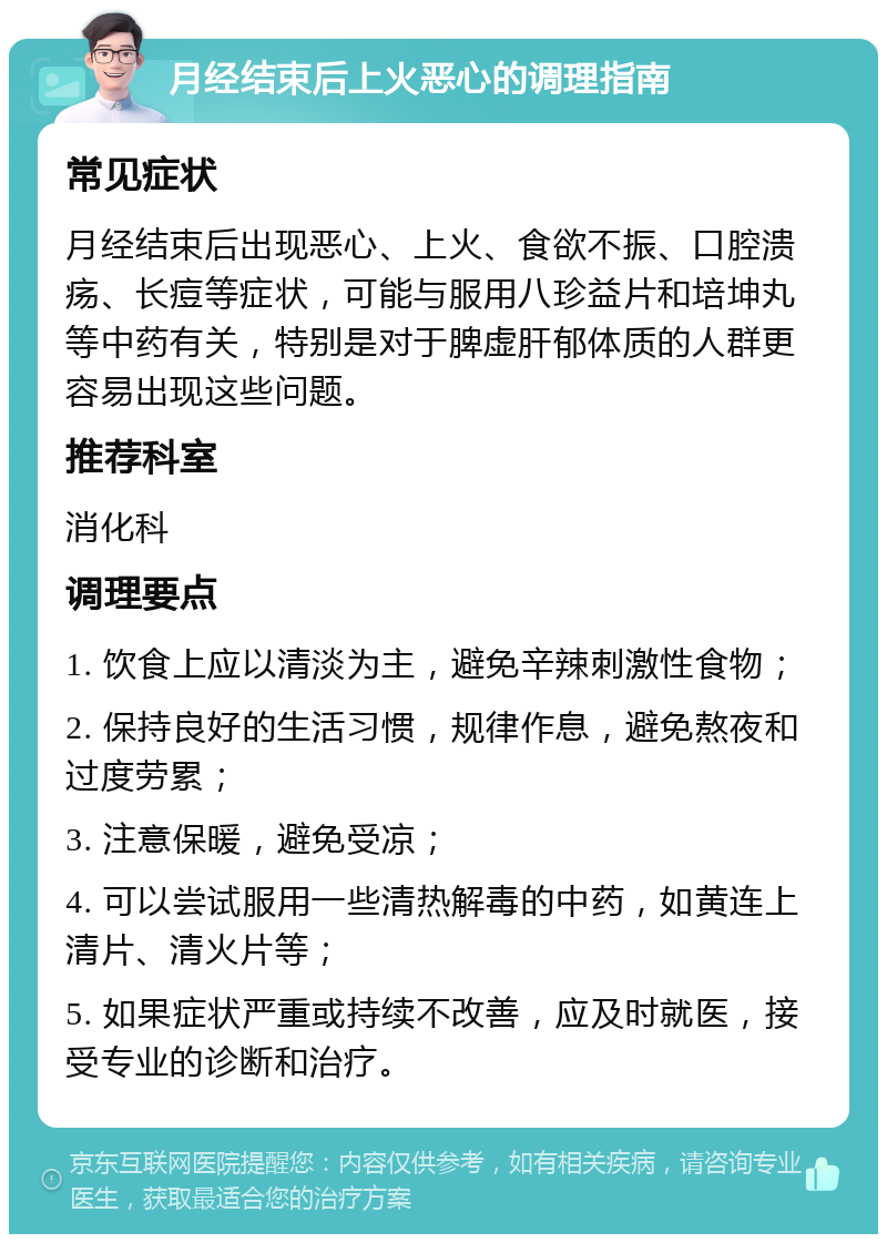 月经结束后上火恶心的调理指南 常见症状 月经结束后出现恶心、上火、食欲不振、口腔溃疡、长痘等症状，可能与服用八珍益片和培坤丸等中药有关，特别是对于脾虚肝郁体质的人群更容易出现这些问题。 推荐科室 消化科 调理要点 1. 饮食上应以清淡为主，避免辛辣刺激性食物； 2. 保持良好的生活习惯，规律作息，避免熬夜和过度劳累； 3. 注意保暖，避免受凉； 4. 可以尝试服用一些清热解毒的中药，如黄连上清片、清火片等； 5. 如果症状严重或持续不改善，应及时就医，接受专业的诊断和治疗。