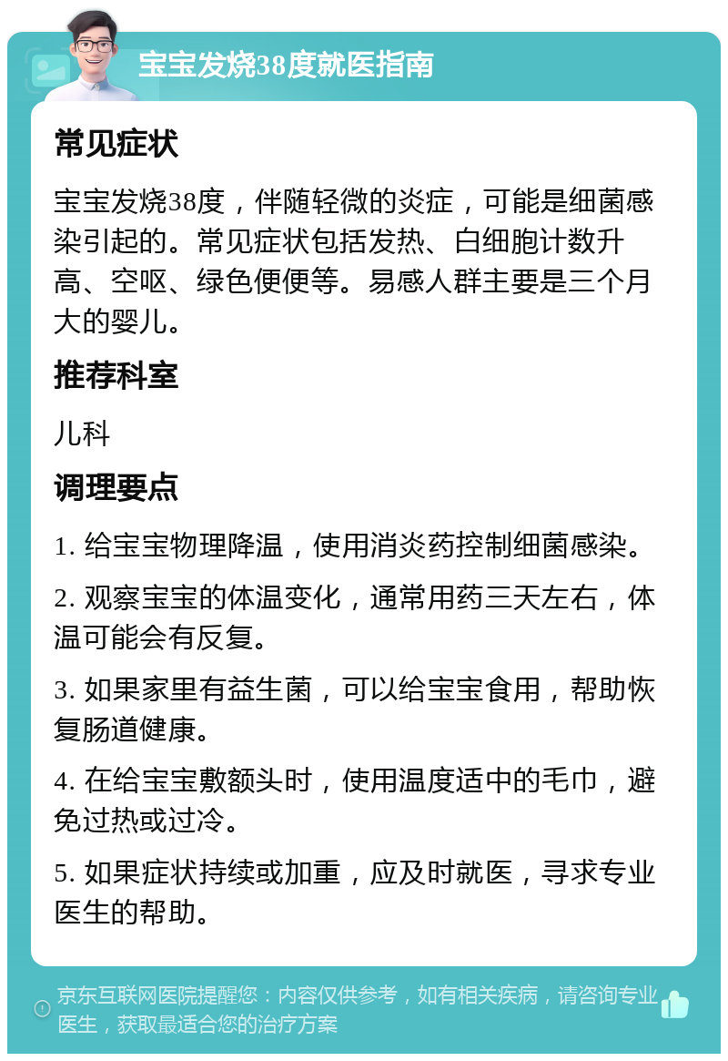 宝宝发烧38度就医指南 常见症状 宝宝发烧38度，伴随轻微的炎症，可能是细菌感染引起的。常见症状包括发热、白细胞计数升高、空呕、绿色便便等。易感人群主要是三个月大的婴儿。 推荐科室 儿科 调理要点 1. 给宝宝物理降温，使用消炎药控制细菌感染。 2. 观察宝宝的体温变化，通常用药三天左右，体温可能会有反复。 3. 如果家里有益生菌，可以给宝宝食用，帮助恢复肠道健康。 4. 在给宝宝敷额头时，使用温度适中的毛巾，避免过热或过冷。 5. 如果症状持续或加重，应及时就医，寻求专业医生的帮助。