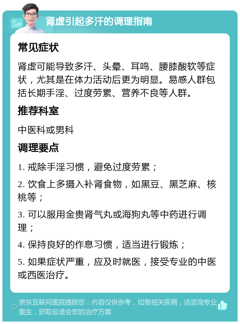 肾虚引起多汗的调理指南 常见症状 肾虚可能导致多汗、头晕、耳鸣、腰膝酸软等症状，尤其是在体力活动后更为明显。易感人群包括长期手淫、过度劳累、营养不良等人群。 推荐科室 中医科或男科 调理要点 1. 戒除手淫习惯，避免过度劳累； 2. 饮食上多摄入补肾食物，如黑豆、黑芝麻、核桃等； 3. 可以服用金贵肾气丸或海狗丸等中药进行调理； 4. 保持良好的作息习惯，适当进行锻炼； 5. 如果症状严重，应及时就医，接受专业的中医或西医治疗。