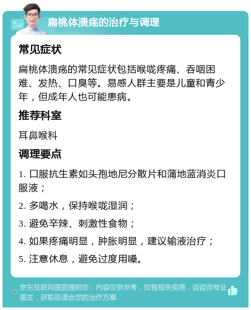 扁桃体溃疡的治疗与调理 常见症状 扁桃体溃疡的常见症状包括喉咙疼痛、吞咽困难、发热、口臭等。易感人群主要是儿童和青少年，但成年人也可能患病。 推荐科室 耳鼻喉科 调理要点 1. 口服抗生素如头孢地尼分散片和蒲地蓝消炎口服液； 2. 多喝水，保持喉咙湿润； 3. 避免辛辣、刺激性食物； 4. 如果疼痛明显，肿胀明显，建议输液治疗； 5. 注意休息，避免过度用嗓。