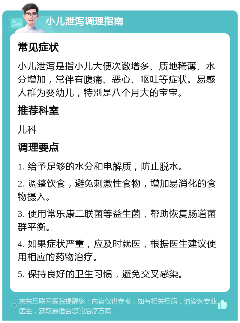 小儿泄泻调理指南 常见症状 小儿泄泻是指小儿大便次数增多、质地稀薄、水分增加，常伴有腹痛、恶心、呕吐等症状。易感人群为婴幼儿，特别是八个月大的宝宝。 推荐科室 儿科 调理要点 1. 给予足够的水分和电解质，防止脱水。 2. 调整饮食，避免刺激性食物，增加易消化的食物摄入。 3. 使用常乐康二联菌等益生菌，帮助恢复肠道菌群平衡。 4. 如果症状严重，应及时就医，根据医生建议使用相应的药物治疗。 5. 保持良好的卫生习惯，避免交叉感染。