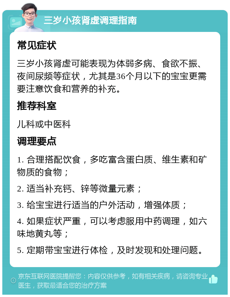 三岁小孩肾虚调理指南 常见症状 三岁小孩肾虚可能表现为体弱多病、食欲不振、夜间尿频等症状，尤其是36个月以下的宝宝更需要注意饮食和营养的补充。 推荐科室 儿科或中医科 调理要点 1. 合理搭配饮食，多吃富含蛋白质、维生素和矿物质的食物； 2. 适当补充钙、锌等微量元素； 3. 给宝宝进行适当的户外活动，增强体质； 4. 如果症状严重，可以考虑服用中药调理，如六味地黄丸等； 5. 定期带宝宝进行体检，及时发现和处理问题。