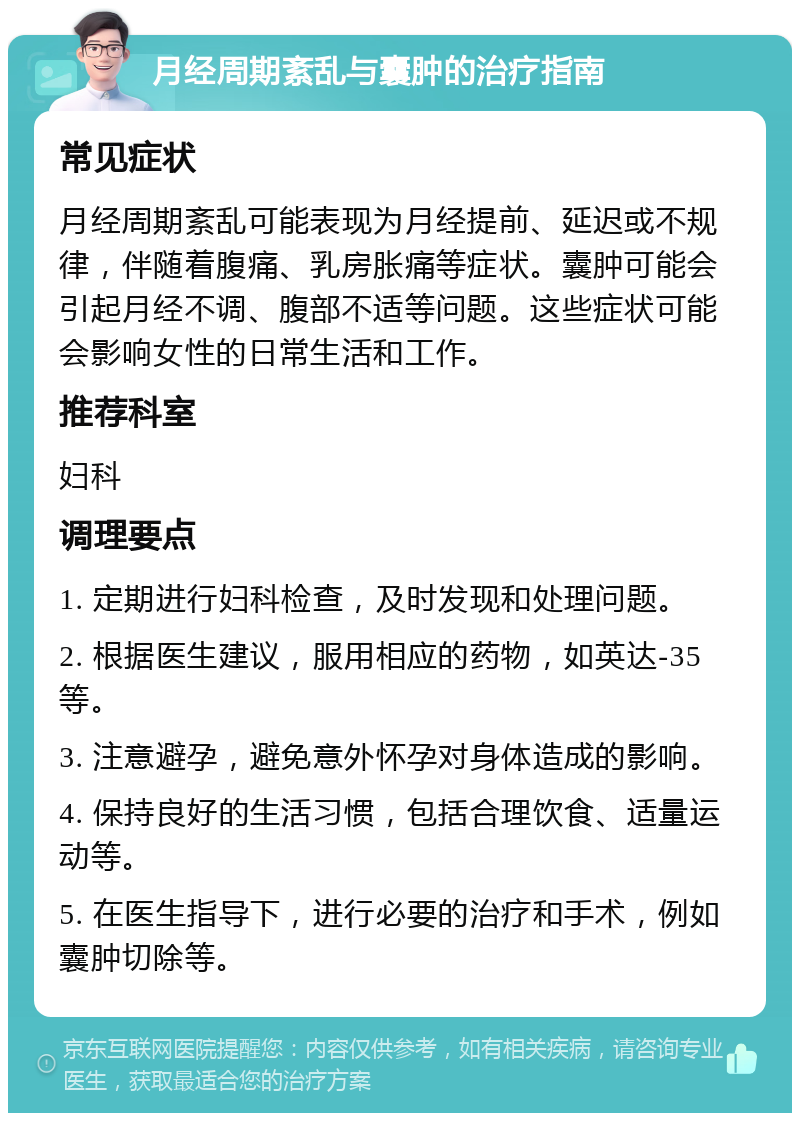 月经周期紊乱与囊肿的治疗指南 常见症状 月经周期紊乱可能表现为月经提前、延迟或不规律，伴随着腹痛、乳房胀痛等症状。囊肿可能会引起月经不调、腹部不适等问题。这些症状可能会影响女性的日常生活和工作。 推荐科室 妇科 调理要点 1. 定期进行妇科检查，及时发现和处理问题。 2. 根据医生建议，服用相应的药物，如英达-35等。 3. 注意避孕，避免意外怀孕对身体造成的影响。 4. 保持良好的生活习惯，包括合理饮食、适量运动等。 5. 在医生指导下，进行必要的治疗和手术，例如囊肿切除等。