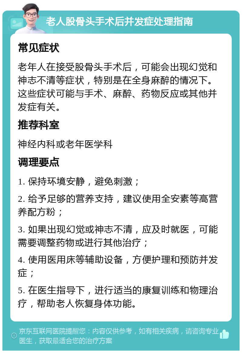 老人股骨头手术后并发症处理指南 常见症状 老年人在接受股骨头手术后，可能会出现幻觉和神志不清等症状，特别是在全身麻醉的情况下。这些症状可能与手术、麻醉、药物反应或其他并发症有关。 推荐科室 神经内科或老年医学科 调理要点 1. 保持环境安静，避免刺激； 2. 给予足够的营养支持，建议使用全安素等高营养配方粉； 3. 如果出现幻觉或神志不清，应及时就医，可能需要调整药物或进行其他治疗； 4. 使用医用床等辅助设备，方便护理和预防并发症； 5. 在医生指导下，进行适当的康复训练和物理治疗，帮助老人恢复身体功能。