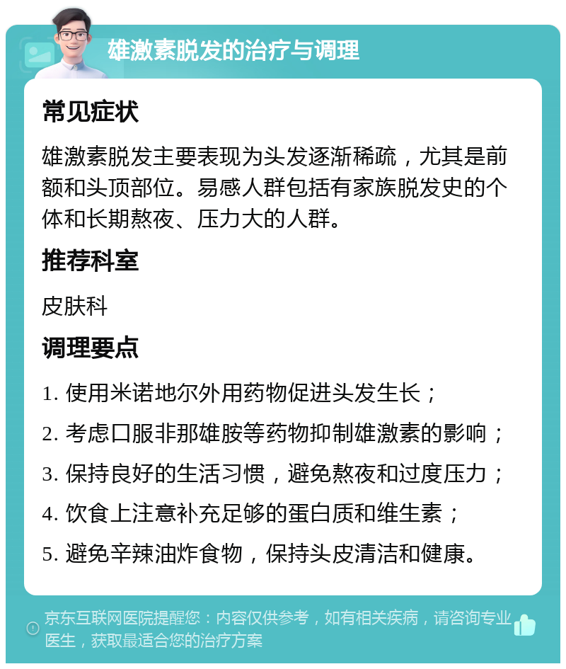 雄激素脱发的治疗与调理 常见症状 雄激素脱发主要表现为头发逐渐稀疏，尤其是前额和头顶部位。易感人群包括有家族脱发史的个体和长期熬夜、压力大的人群。 推荐科室 皮肤科 调理要点 1. 使用米诺地尔外用药物促进头发生长； 2. 考虑口服非那雄胺等药物抑制雄激素的影响； 3. 保持良好的生活习惯，避免熬夜和过度压力； 4. 饮食上注意补充足够的蛋白质和维生素； 5. 避免辛辣油炸食物，保持头皮清洁和健康。