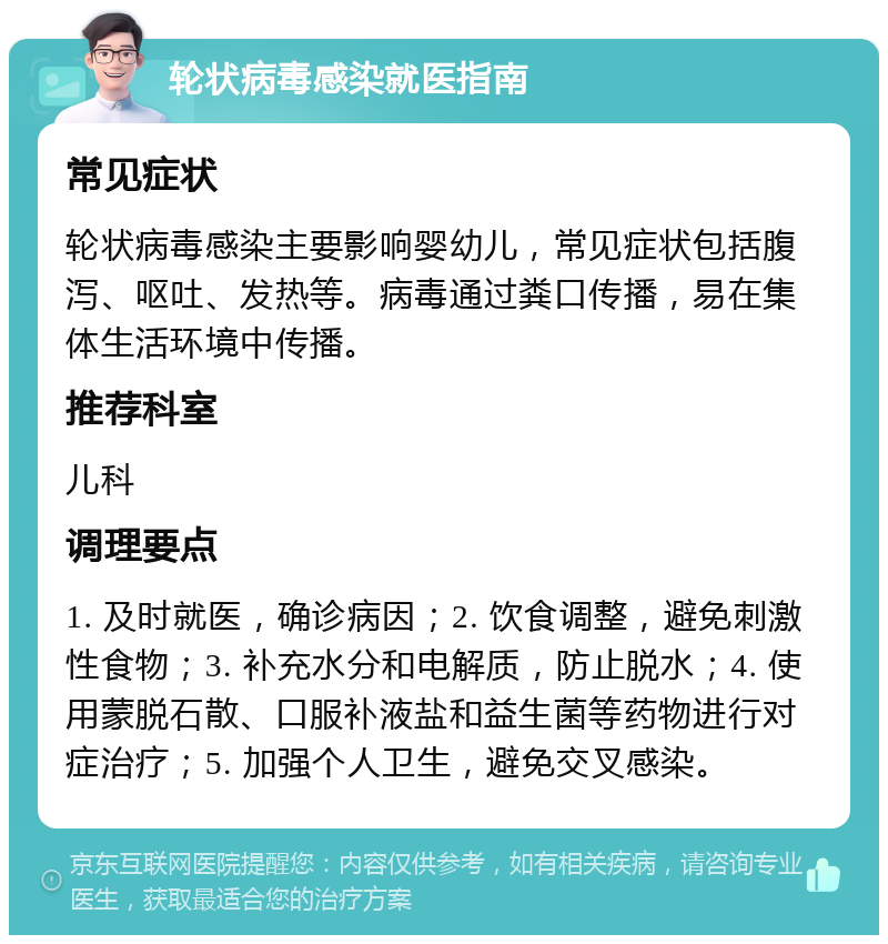 轮状病毒感染就医指南 常见症状 轮状病毒感染主要影响婴幼儿，常见症状包括腹泻、呕吐、发热等。病毒通过粪口传播，易在集体生活环境中传播。 推荐科室 儿科 调理要点 1. 及时就医，确诊病因；2. 饮食调整，避免刺激性食物；3. 补充水分和电解质，防止脱水；4. 使用蒙脱石散、口服补液盐和益生菌等药物进行对症治疗；5. 加强个人卫生，避免交叉感染。