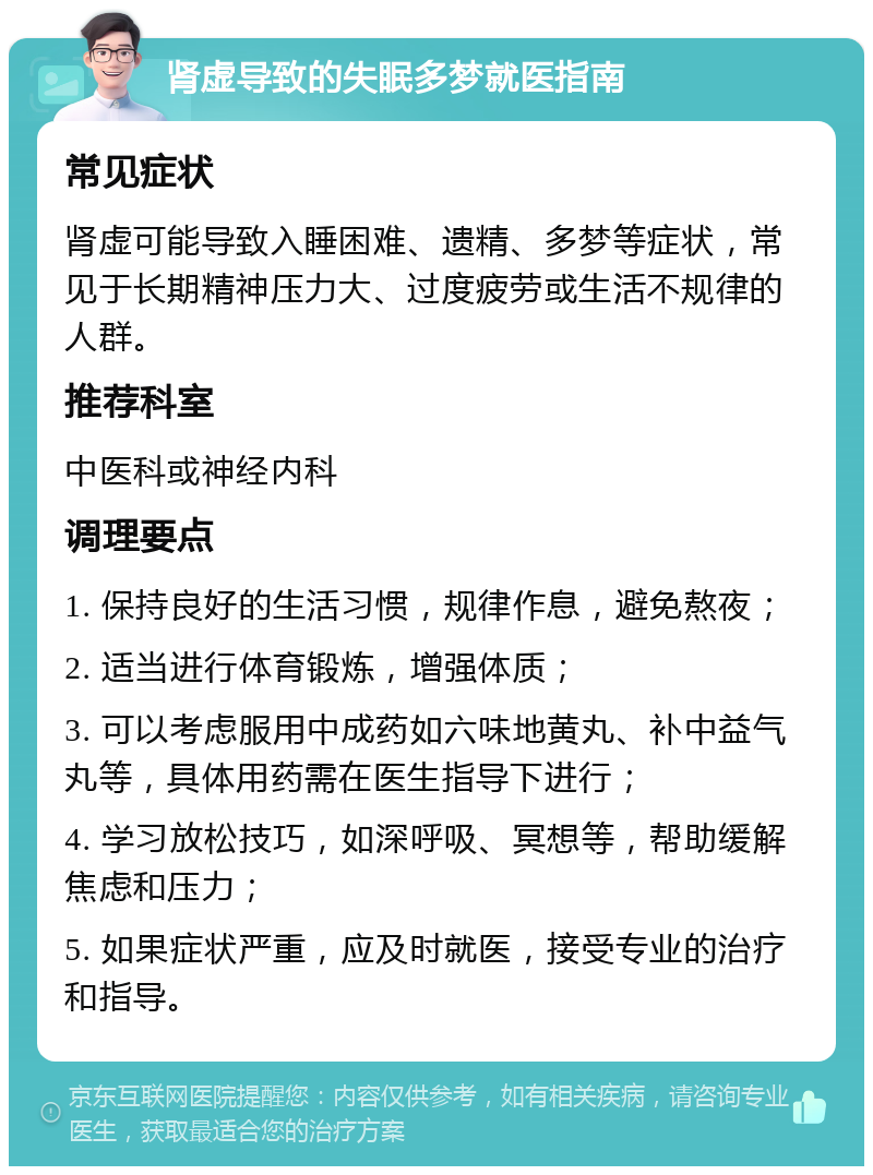 肾虚导致的失眠多梦就医指南 常见症状 肾虚可能导致入睡困难、遗精、多梦等症状，常见于长期精神压力大、过度疲劳或生活不规律的人群。 推荐科室 中医科或神经内科 调理要点 1. 保持良好的生活习惯，规律作息，避免熬夜； 2. 适当进行体育锻炼，增强体质； 3. 可以考虑服用中成药如六味地黄丸、补中益气丸等，具体用药需在医生指导下进行； 4. 学习放松技巧，如深呼吸、冥想等，帮助缓解焦虑和压力； 5. 如果症状严重，应及时就医，接受专业的治疗和指导。