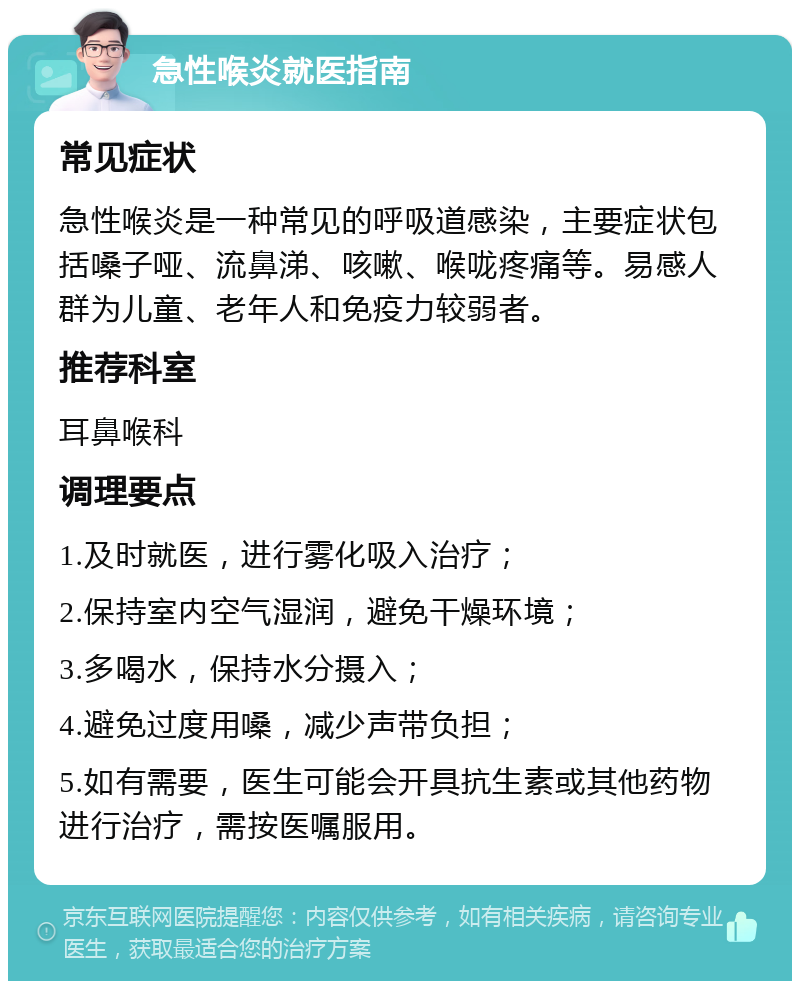 急性喉炎就医指南 常见症状 急性喉炎是一种常见的呼吸道感染，主要症状包括嗓子哑、流鼻涕、咳嗽、喉咙疼痛等。易感人群为儿童、老年人和免疫力较弱者。 推荐科室 耳鼻喉科 调理要点 1.及时就医，进行雾化吸入治疗； 2.保持室内空气湿润，避免干燥环境； 3.多喝水，保持水分摄入； 4.避免过度用嗓，减少声带负担； 5.如有需要，医生可能会开具抗生素或其他药物进行治疗，需按医嘱服用。