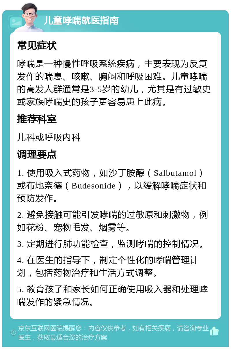 儿童哮喘就医指南 常见症状 哮喘是一种慢性呼吸系统疾病，主要表现为反复发作的喘息、咳嗽、胸闷和呼吸困难。儿童哮喘的高发人群通常是3-5岁的幼儿，尤其是有过敏史或家族哮喘史的孩子更容易患上此病。 推荐科室 儿科或呼吸内科 调理要点 1. 使用吸入式药物，如沙丁胺醇（Salbutamol）或布地奈德（Budesonide），以缓解哮喘症状和预防发作。 2. 避免接触可能引发哮喘的过敏原和刺激物，例如花粉、宠物毛发、烟雾等。 3. 定期进行肺功能检查，监测哮喘的控制情况。 4. 在医生的指导下，制定个性化的哮喘管理计划，包括药物治疗和生活方式调整。 5. 教育孩子和家长如何正确使用吸入器和处理哮喘发作的紧急情况。