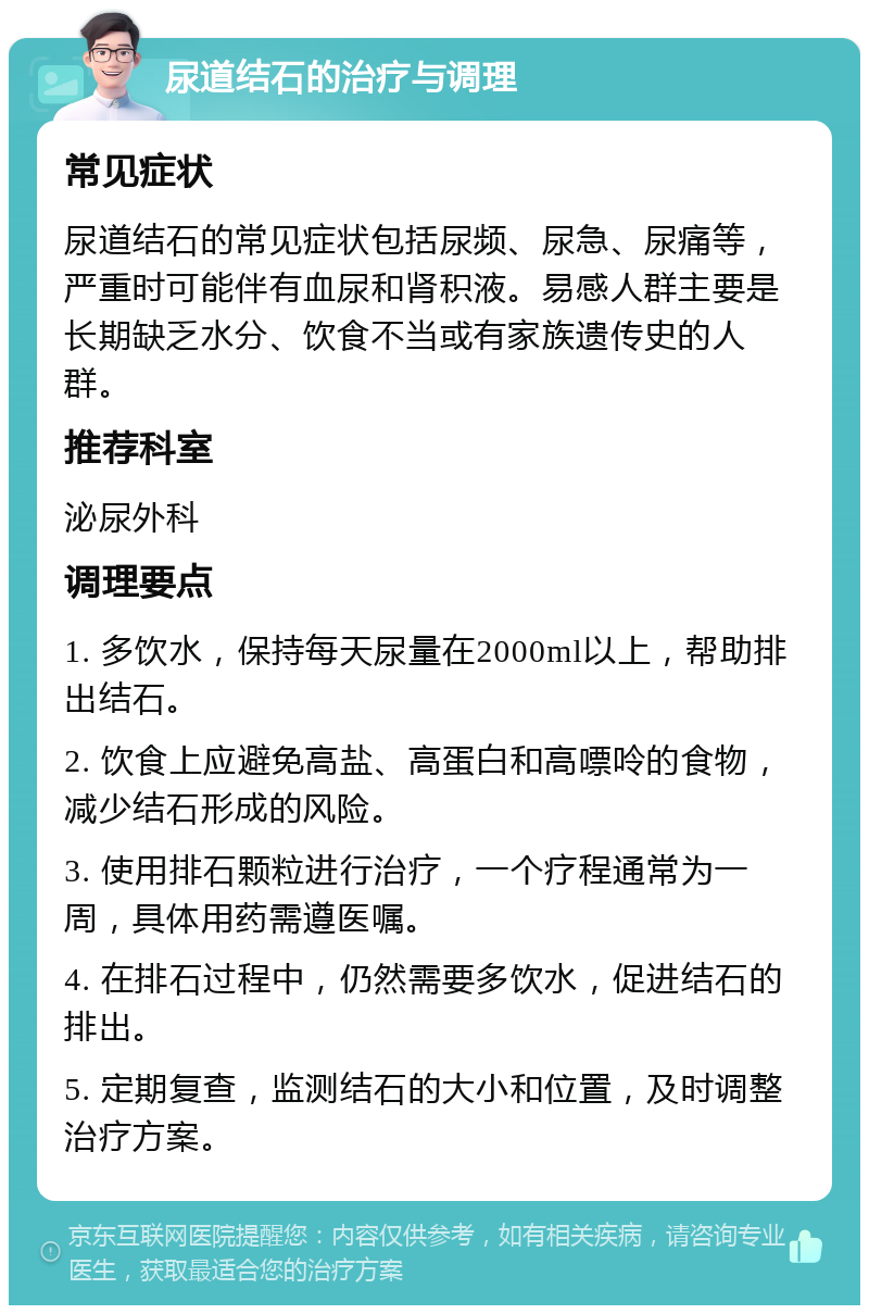 尿道结石的治疗与调理 常见症状 尿道结石的常见症状包括尿频、尿急、尿痛等，严重时可能伴有血尿和肾积液。易感人群主要是长期缺乏水分、饮食不当或有家族遗传史的人群。 推荐科室 泌尿外科 调理要点 1. 多饮水，保持每天尿量在2000ml以上，帮助排出结石。 2. 饮食上应避免高盐、高蛋白和高嘌呤的食物，减少结石形成的风险。 3. 使用排石颗粒进行治疗，一个疗程通常为一周，具体用药需遵医嘱。 4. 在排石过程中，仍然需要多饮水，促进结石的排出。 5. 定期复查，监测结石的大小和位置，及时调整治疗方案。